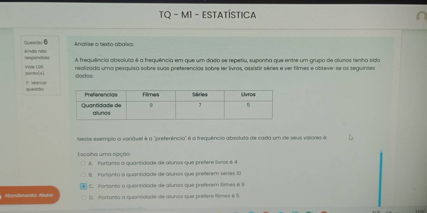 TQ - M1 - ESTATÍSTICA
Questão 6 Analise o texto abaixo:
Ainda não
respondida A frequência absoluta é a frequência em que um dado se repetiu, suponha que entre um grupo de alunos tenha sido
Vale 1,00 realizada uma pesquisa sobre suas preferencias sobre ler livros, assistir séries e ver filmes e obteve-se os seguintes
ponto(s). dados:
Marcar
questão
Neste exemplo a variável é a "preferência" é a frequência absoluta de cada um de seus valores é:
Escolha uma opção:
A. Portanto a quantidade de alunos que prefere livros é 4
B. Portanto a quantidade de alunos que preferem series 10
C. Portanto a quantidade de alunos que preferem filmes é 9
Atendimento Aluno
D. Portanto a quantidade de alunos que prefere filmes é 5
15:02