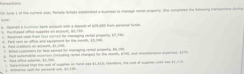 Transactions 
On June 1 of the current year, Pamela Schatz established a business to manage rental property. She completed the following transactions during 
June: 
a. Opened a business bank account with a deposit of $29,000 from personal funds. 
b. Purchased office supplies on account, $2,720. 
c. Received cash from fees earned for managing rental property, $7,740. 
d. Paid rent on office and equipment for the month, $3,340. 
e. Paid creditors on account, $1,240. 
f. Billed customers for fees earned for managing rental property, $6,190. 
g. Paid automobile expenses (including rental charges) for the month, $740, and miscellaneous expenses, $370. 
h. Paid office salaries, $2,350. 
i. Determined that the cost of supplies on hand was $1,610; therefore, the cost of supplies used was $1,110. 
j. Withdrew cash for personal use, $2,230.