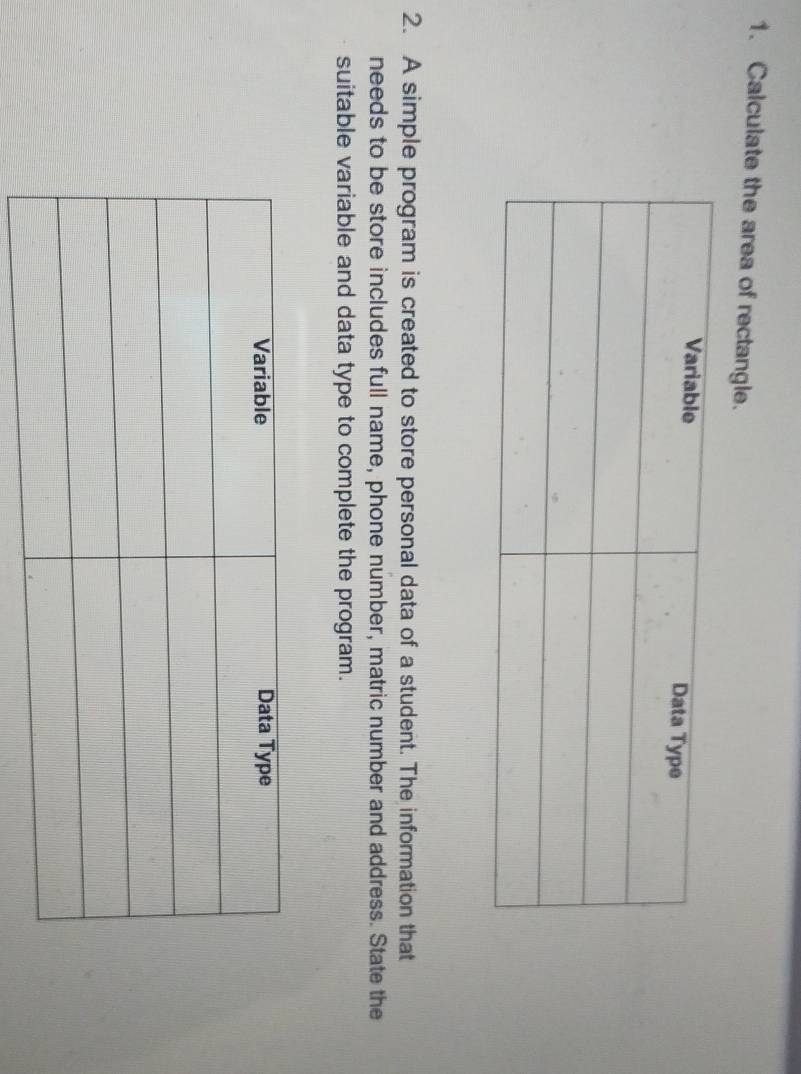 Calculate the area of rectangle. 
2. A simple program is created to store personal data of a student. The information that 
needs to be store includes full name, phone number, matric number and address. State the 
suitable variable and data type to complete the program.