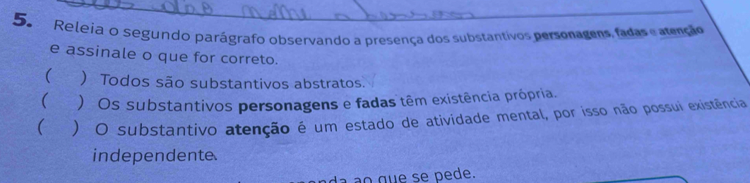 Releia o segundo parágrafo observando a presença dos substantivos personagens, fadas e atenção
e assinale o que for correto.
( ) Todos são substantivos abstratos.
 ) Os substantivos personagens e fadas têm existência própria.
 ) O substantivo atenção é um estado de atividade mental, por isso não possui existência
independente
ao que se pede.