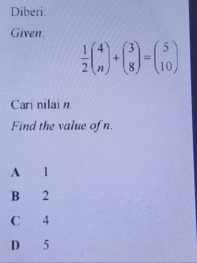 Diberi:
Given
 1/2 beginpmatrix 4 nendpmatrix +beginpmatrix 3 8endpmatrix =beginpmatrix 5 10endpmatrix
Cari nilai n
Find the value ofn.
A l
B 2
C 4
D 5