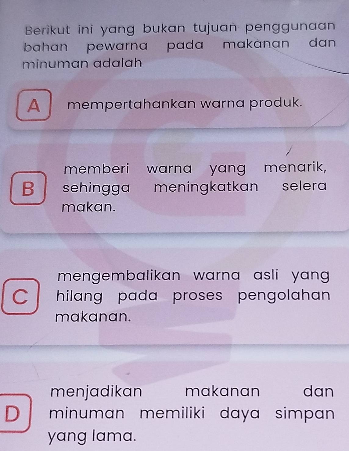 Berikut ini yang bukan tujuan penggunaan
bahan pewarna pada makanan dan 
minuman adalah
A mempertahankan warna produk.
memberi warna yang menarik,
B sehingga meningkatkan selera
makan.
mengembalikan warna asli yan .
C hilang pada proses pengolahan .
makanan.
menjadikan makanan dan
D minuman memiliki daya simpan 
yang lama.