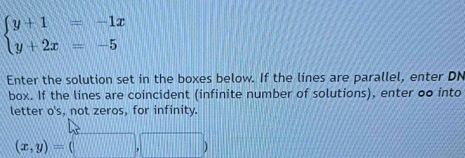 beginarrayl y+1=-1x y+2x=-5endarray.
Enter the solution set in the boxes below. If the lines are parallel, enter DN
box. If the lines are coincident (infinite number of solutions), enter oo into
letter o's, not zeros, for infinity.
(x,y)=(□ ,□