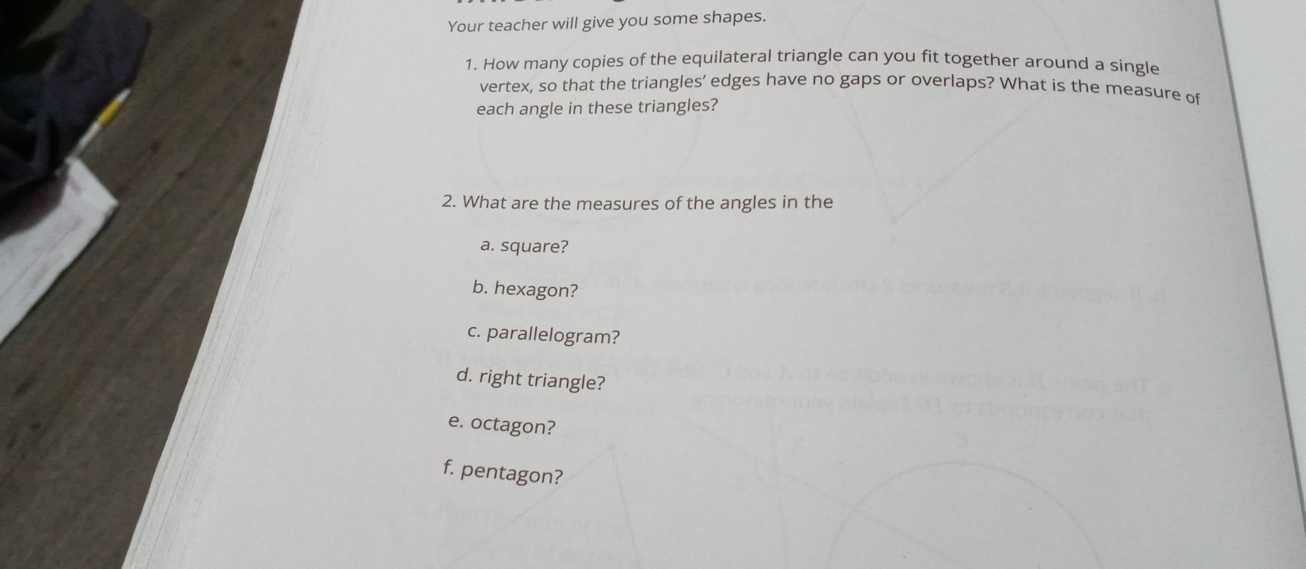 Your teacher will give you some shapes. 
1. How many copies of the equilateral triangle can you fit together around a single 
vertex, so that the triangles’ edges have no gaps or overlaps? What is the measure of 
each angle in these triangles? 
2. What are the measures of the angles in the 
a. square? 
b. hexagon? 
c. parallelogram? 
d. right triangle? 
e. octagon? 
f. pentagon?