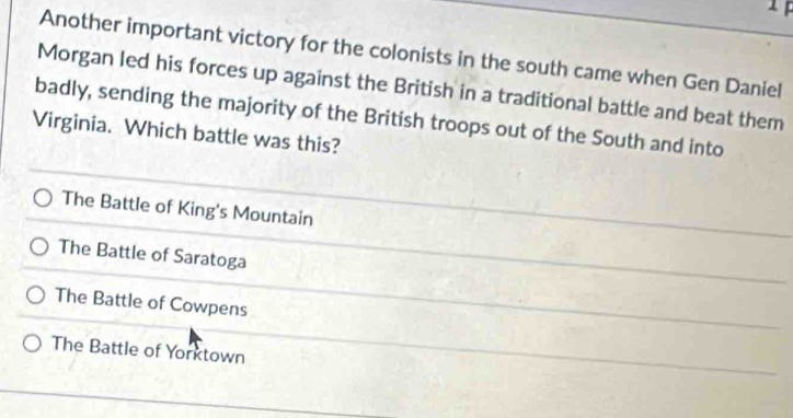 Another important victory for the colonists in the south came when Gen Daniel
Morgan led his forces up against the British in a traditional battle and beat them
badly, sending the majority of the British troops out of the South and into
Virginia. Which battle was this?
The Battle of King's Mountain
The Battle of Saratoga
The Battle of Cowpens
The Battle of Yorktown