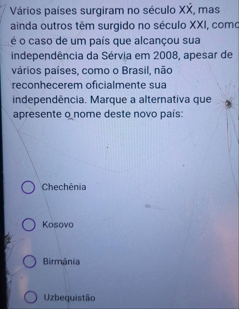 Vários países surgiram no século XX, mas
ainda outros têm surgido no século XXI, como
é o caso de um país que alcançou sua
independência da Sérvia em 2008, apesar de
vários países, como o Brasil, não
reconhecerem oficialmente sua
independência. Marque a alternativa que
apresente o nome deste novo país:
Chechênia
Kosovo
Birmânia
Uzbequistão