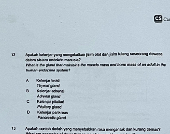 CS Ca
12 Apakah kelenjar yang mengekalkan jisim otol dan jisim tulang seseorang dewasa
dalam sistem endokrin manusia?
What is the gland that maintains the musclo mass and bone mass of an adult in the
human endocrine system?
A Kelenjar tirold
Thyroid gland
B Kelenjar adrenal
Adrenal gland
C Kelonjar pituitar
Pituitary gland
D Kelonjar pankreas
Pancreatic gland
13 Apakah contoh dadah yang menyebabkan rasa mengantuk dan kurang cemas?