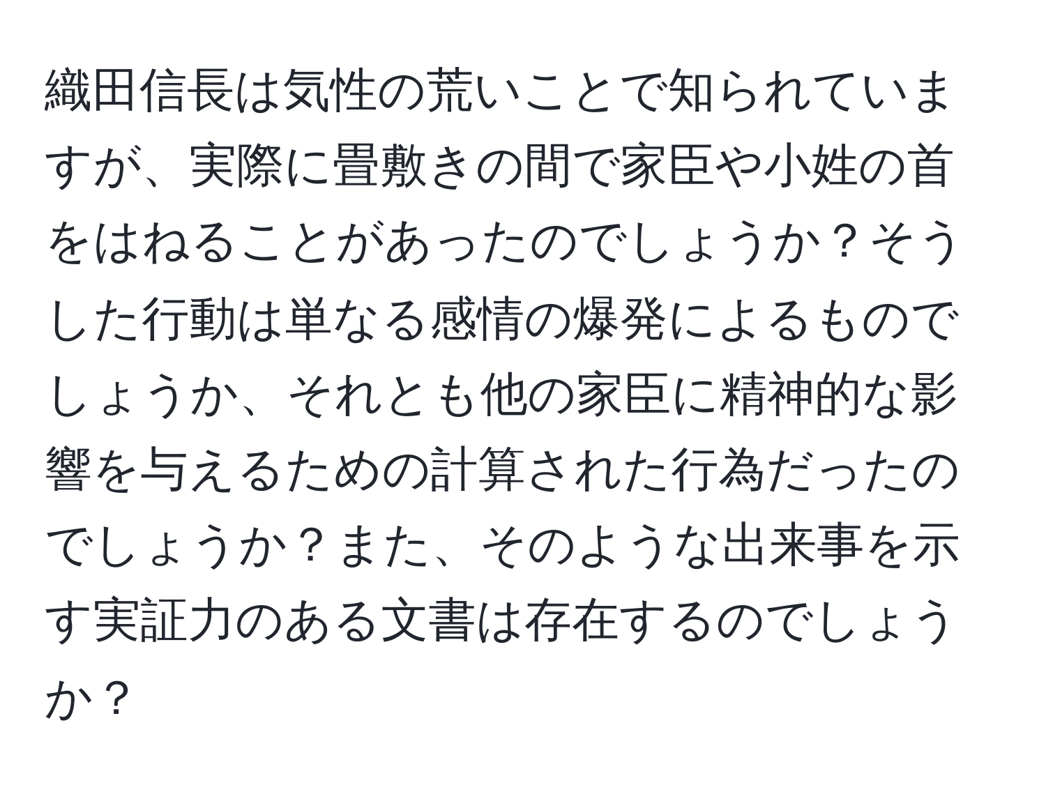 織田信長は気性の荒いことで知られていますが、実際に畳敷きの間で家臣や小姓の首をはねることがあったのでしょうか？そうした行動は単なる感情の爆発によるものでしょうか、それとも他の家臣に精神的な影響を与えるための計算された行為だったのでしょうか？また、そのような出来事を示す実証力のある文書は存在するのでしょうか？