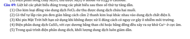 (3) Biển phân hồng chấy Al.O1, thủ được Al(s) ở anode và O.(g) ở cathode 
Câu 49: Liệt kê các phát biểu đúng trong các phát biểu sau theo số thứ tự tăng dần. 
(1) Cho kim loại đồng vào dung dịch FeCl₃ dư thu được dung dịch chứa hai muối. 
(2) Có thể tự lắp rán pin đơn giản bằng cách cấm 2 thanh kim loại khác nhau vào dung dịch chất điện li. 
(3) Khi pin Mặt Trời hết hạn sử dụng khi không được xử lí đúng cách có nguy cơ gây ô nhiễm môi trường. 
(4) Điện phân dung dịch CuSO_4 với cực dương bằng than chì hoặc bằng đồng đều xảy ra sự khử Cu^(2+) overline o cực âm. 
(5) Trong quá trình điện phân dung dịch, khối lượng dung dịch luôn giảm dần.