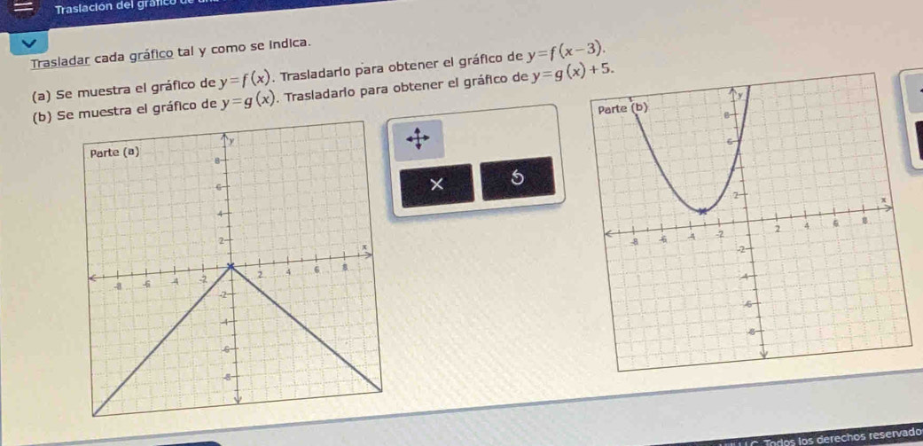 Traslación del gráfico 
Trasladar cada gráfico tal y como se indica. 
(a) Se muestra el gráfico de y=f(x). Trasladario para obtener el gráfico de y=f(x-3). 
(b) Se muestra el gráfico de y=g(x). Trasladario para obtener el gráfico de y=g(x)+5. 
× 6 
los los derechos reservado