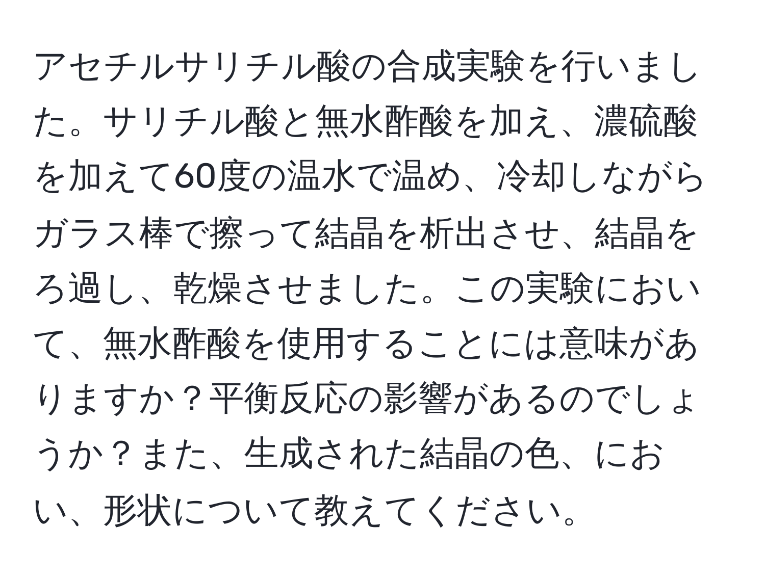 アセチルサリチル酸の合成実験を行いました。サリチル酸と無水酢酸を加え、濃硫酸を加えて60度の温水で温め、冷却しながらガラス棒で擦って結晶を析出させ、結晶をろ過し、乾燥させました。この実験において、無水酢酸を使用することには意味がありますか？平衡反応の影響があるのでしょうか？また、生成された結晶の色、におい、形状について教えてください。