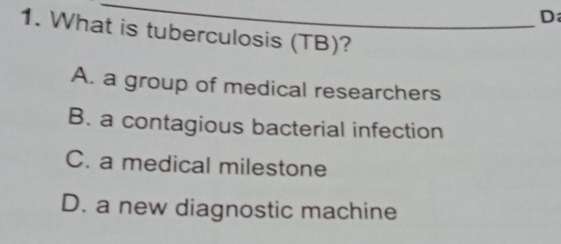 What is tuberculosis (TB)?
A. a group of medical researchers
B. a contagious bacterial infection
C. a medical milestone
D. a new diagnostic machine