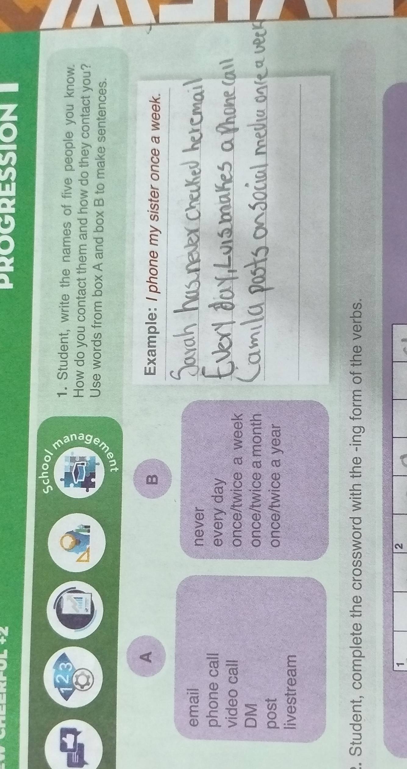 PROGRESSION 
School 
23 1. Student, write the names of five people you know. 
How do you contact them and how do they contact you? 
Use words from box A and box B to make sentences. 
A 
B Example: I phone my sister once a week. 
email 
never 
_ 
_ 
phone call 
every day
video call once/twice a week
DM 
once/twice a month _ 
post once/twice a year
livestream 
_ 
2. Student, complete the crossword with the -ing form of the verbs. 
1 
2