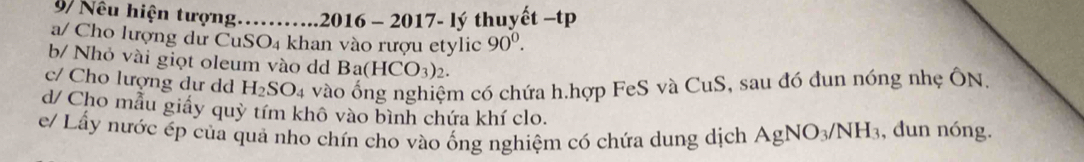 9/ Nếu hiện tượng……..2016 - 2017- lý thuyết −tp 
a/ Cho lượng dư CuS SO_4 khan vào rượu etylic 90^0. 
b/ Nhỏ vài giọt oleum vào dd Ba(HCO_3)_2. 
c/ Cho lượng dư dd H_2SO_4 vào ống nghiệm có chứa h.hợp FeS và CuS, sau đó đun nóng nhẹ ÔN, 
d/ Cho mẫu giấy quỳ tím khô vào bình chứa khí clo. 
e/ Lấy nước ép của quả nho chín cho vào ống nghiệm có chứa dung dịch AgNO_3/NH_3 , dun nóng.