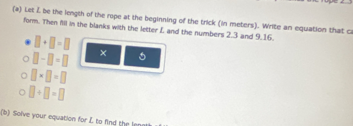 Let L be the length of the rope at the beginning of the trick (in meters). Write an equation that ca 
form. Then fill in the blanks with the letter L and the numbers 2.3 and 9.16.
□ +□ =□
□ -□ =□ ×
□ * □ =□
□ / □ =□
(b) Solve your equation for L to find the lenn