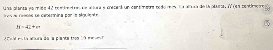 Una planta ya mide 42 centímetros de altura y crecerá un centímetro cada mes. La altura de la planta, H (en centímetros), 
tras meses se determina por lo siguiente.
H=42+m
¿Cuál es la altura de la planta tras 16 meses?