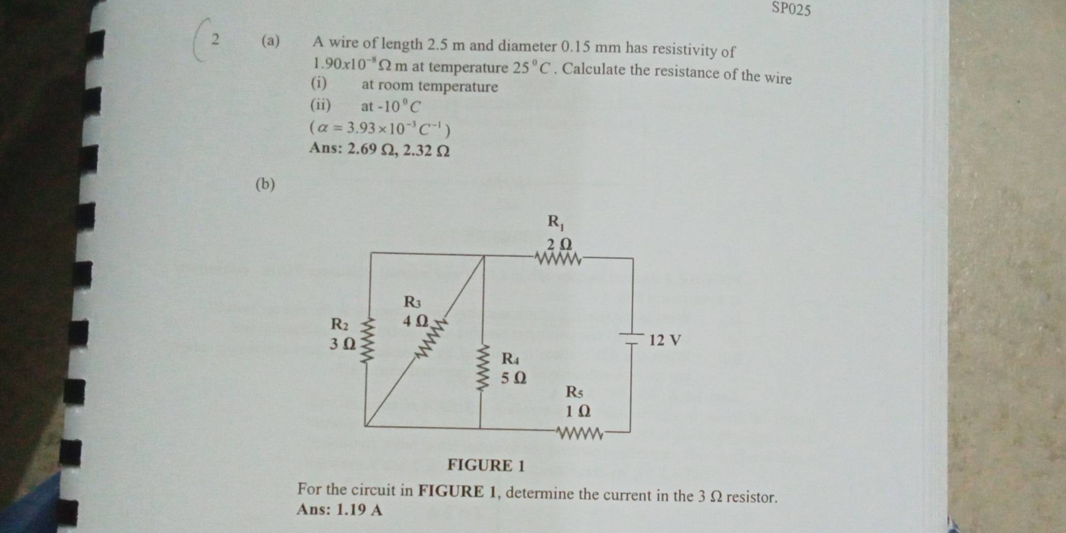 SP025
(a) A wire of length 2.5 m and diameter 0.15 mm has resistivity of
1.90x10^(-8)Omega m at temperature 25°C. Calculate the resistance of the wire
(i) at room temperature
(ii) at -10°C
(alpha =3.93* 10^(-3)C^(-1))
Ans: 2.69 Ω, 2.32 Ω
(b)
For the circuit in FIGURE 1, determine the current in the 3 Ω resistor.
Ans: 1.19 A