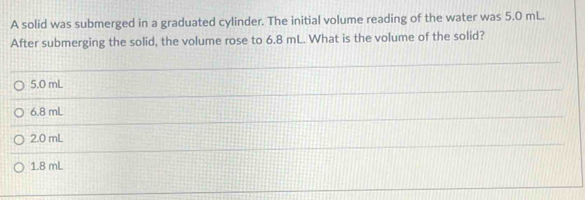 A solid was submerged in a graduated cylinder. The initial volume reading of the water was 5.0 mL.
After submerging the solid, the volume rose to 6.8 mL. What is the volume of the solid?
5.0 mL
6.8 mL
2.0 mL
1.8 mL