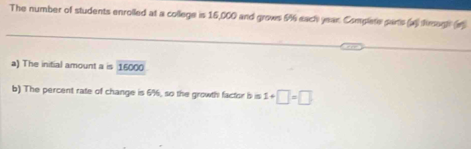 The number of students enrolled at a college is 16,000 and grows 646 each year Complete parts (a) fmagh (a 
a) The initial amount a is 15000
b) The percent rate of change is 6%, so the growth factor bis 1+□ =□