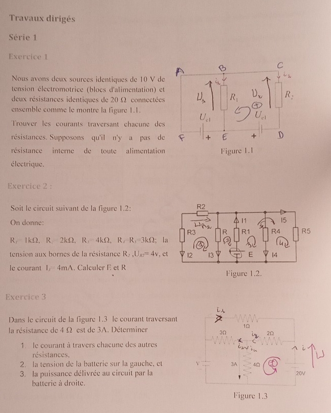 Travaux dirigés
Série 1
Exercice 1
Nous avons deux sources identiques de 10 V de
tension électromotrice (blocs d'alimentation) et
deux résistances identiques de 20 Ω connectées
ensemble comme le montre la figure 1.1.
Trouver les courants traversant chacune des
résistances. Supposons qu'il n'y a pas de
résistance interne de toute alimentation
électrique.
Exercice 2 :
Soit le circuit suivant de la figure 1.2:
On donne:
R1kΩ. R=2kOmega ,R_3=4kOmega ,R_7=R_3=3kOmega; l
tension aux bornes de la résistance R_2,U_R2=4v , e
le courant I_3=4mA. Calculer E et R
Figure 1.2.
Exercice 3
Dans le circuit de la figure 1.3 le courant traversant
la résistance de 4 Ω est de 3A. Déterminer
1. le courant à travers chacune des autres
résistances.
2. la tension de la batterie sur la gauche, et 
3. la puissance délivrée au circuit par la
batterie à droite.