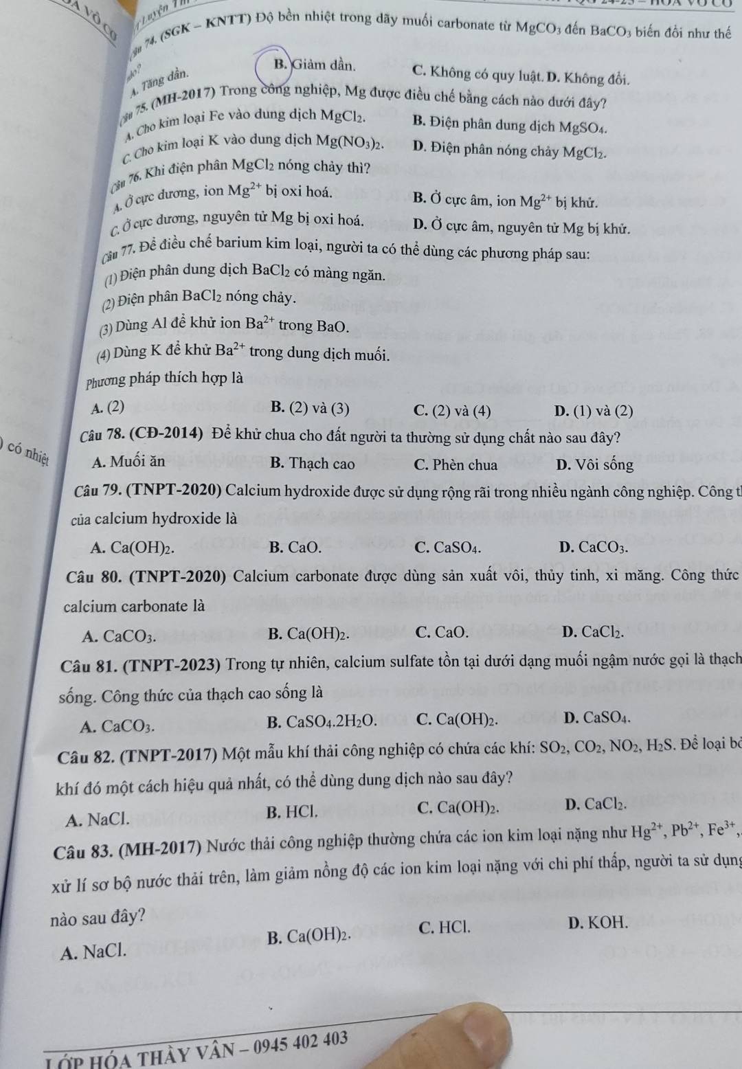 à vôc T L uyện Th
*# 74. (8GK - KNTT) Độ bền nhiệt trong dãy muối carbonate từ MgCO 3 đến BaCO_3 iến đồi như thế
B. Giảm dần.
? C. Không có quy luật. D. Không đổi.
4. Tăng dần,
75. (MH-2017) Trong công nghiệp, Mg được điều chế bằng cách nào dưới đây?
A. Cho kim loại Fe vào dung dịch MgCl_2 B. Điện phân dung dịch MgSO_4.
C. Cho kim loại K vào dung dịch Mg(NO_3)_2. D. Điện phân nóng chảy1
7ăm 76. Khi điện phân MgCl_2 nóng chảy thì? MgCl_2.
A. Ở cực dương, ion Mg^(2+) bị oxi hoá.
B. _ overline O ) cực âm, ion Mg^(2+) bị khử.
C Ở cực dương, nguyên tử Mg bị oxi hoá. D. Ở cực âm, nguyên tử Mg bị khử.
Cầu 77. Để điều chế barium kím loại, người ta có thể dùng các phương pháp sau:
(1) Điện phân dung dịch BaCl₂ có màng ngăn.
(2) Điện phân BaCl₂ nóng chảy.
(3) Dùng Al đề khử ion Ba^(2+) trong BaO.
(4) Dùng K để khử Ba^(2+) trong dung dịch muối.
Phương pháp thích hợp là
A. (2) B. (2) và (3) C. (2) và (4) D. (1) va(2)
Câu 78. (CĐ-2014) Để khử chua cho đất người ta thường sử dụng chất nào sau đây?
)có nhiệt A. Muối ăn B. Thạch cao C. Phèn chua D. Vôi sống
Câu 79. (TNPT-2020) Calcium hydroxide được sử dụng rộng rãi trong nhiều ngành công nghiệp. Công từ
của calcium hydroxide là
A. Ca(OH)_2. B. CaO. C. CaSO_4. D. CaCO_3.
Câu 80. (TNPT-2020) Calcium carbonate được dùng sản xuất vôi, thủy tinh, xi măng. Công thức
calcium carbonate là
A. CaCO_3. B. Ca(OH)_2 C. CaO. D. CaCl_2.
Câu 81. (TNPT-2023) Trong tự nhiên, calcium sulfate tồn tại dưới dạng muối ngậm nước gọi là thạch
sống. Công thức của thạch cao sống là
A. CaCO_3.
B. CaSO_4.2H_2O. C. Ca(OH)_2. D. CaSO_4.
Câu 82. (TNPT-2017) Một mẫu khí thải công nghiệp có chứa các khí: SO_2,CO_2,NO_2,H_2S. Để loại bỏ
khí đó một cách hiệu quả nhất, có thể dùng dung dịch nào sau đây?
A. NaCl. B. HCl. C. Ca(OH) D. CaCl_2.
Câu 83. (MH-2017) Nước thải công nghiệp thường chứa các ion kim loại nặng như Hg^(2+),Pb^(2+),Fe^(3+),
xử lí sơ bộ nước thải trên, làm giảm nồng độ các ion kim loại nặng với chi phí thấp, người ta sử dụng
nào sau đây? D. KOH.
B.( Ca(OH)_2. C. HCl.
A. NaCl.
Lớp Hóa thày Vân - 0945 402 403