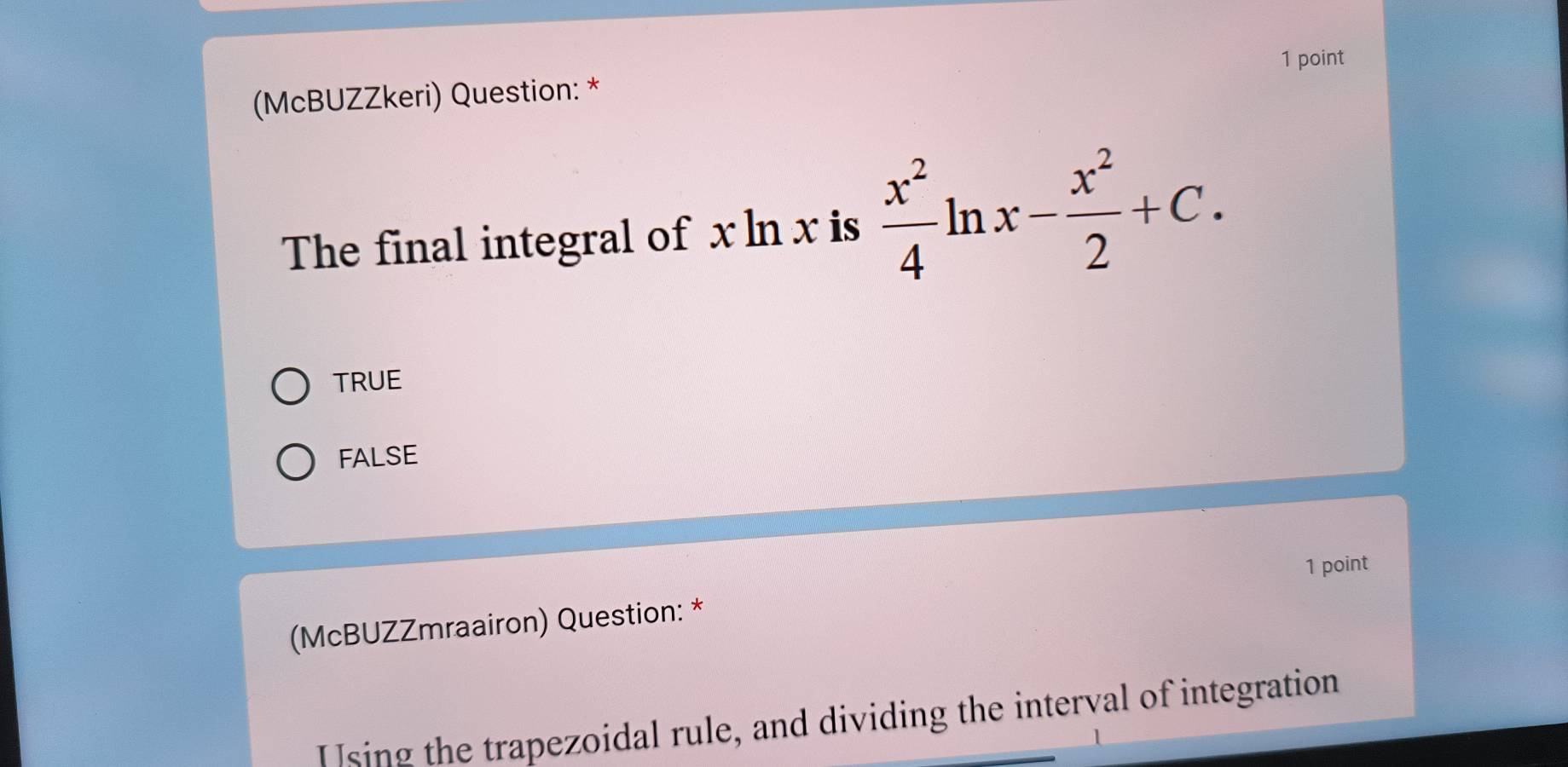 (McBUZZkeri) Question: *
The final integral of x ln x is  x^2/4 ln x- x^2/2 +C.
TRUE
FALSE
1 point
(McBUZZmraairon) Question: *
Using the trapezoidal rule, and dividing the interval of integration