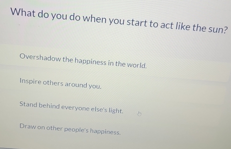 What do you do when you start to act like the sun?
Overshadow the happiness in the world.
Inspire others around you.
Stand behind everyone else's light.
Draw on other people's happiness.