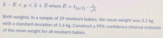 overline x-E where E=t_ alpha /2 ·  s/sqrt(n) 
Birth weights: In a sample of 29 newborn babies, the mean weight was 3.2 kg, 
with a standard deviation of 1.6 kg. Construct a 99% confidence interval estimate 
of the mean weight for all newborn babies.