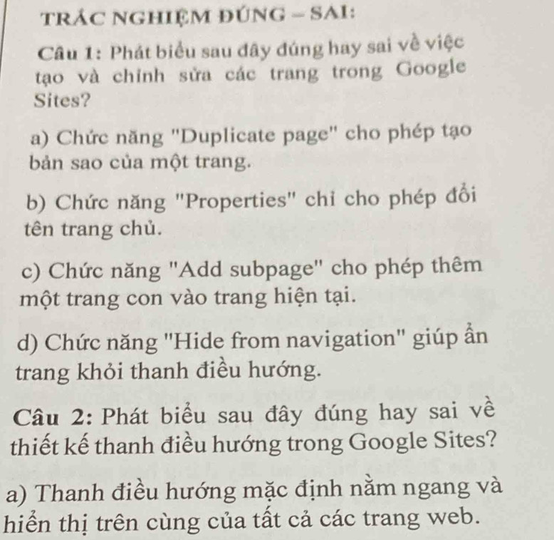 TRÁC NGHIỆM ĐÚNG - SAI:
Câu 1: Phát biểu sau đây đúng hay sai về việc
tạo và chỉnh sửa các trang trong Google
Sites?
a) Chức năng "Duplicate page" cho phép tạo
bản sao của một trang.
b) Chức năng "Properties" chỉ cho phép đổi
tên trang chủ.
c) Chức năng "Add subpage" cho phép thêm
một trang con vào trang hiện tại.
d) Chức năng "Hide from navigation" giúp ẩn
trang khỏi thanh điều hướng.
Câu 2: Phát biểu sau đây đúng hay sai về
thiết kế thanh điều hướng trong Google Sites?
a) Thanh điều hướng mặc định nằm ngang và
hiển thị trên cùng của tất cả các trang web.