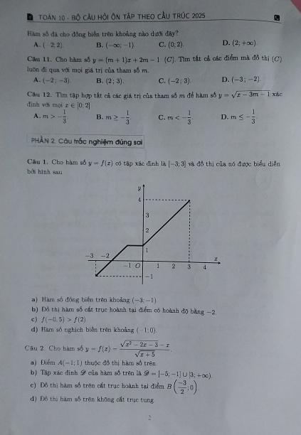 TOán 10 - Bộ Cầu Hỏi ÔN TậP THEO CầU TRúC 2025
Hàm số đã cho đồng biển trên khoảng nào dưới đây?
A. (-2;2) B. (-∈fty ;-1). C. (0;2). D. (2;+∈fty ).
Câu 11. Cho hàm số y=(m+1)x+2m-1 (C). Tìm tất cả các điểm mà đồ thị (C)
luớn đi qua với mọi giá trị của tham số m.
A. (-2;-3). B. (2;3). C. (-2;3) D. (-3;-2)
Câu 12. Tìm tập hợp tất cả các giá trị của tham số m để hàm số y=sqrt(x-3m-1) xác
đình với mọi x∈ [0;2]
A. m>- 1/3  B. m≥ - 1/3 . C. m<- 1/3  D. m≤ - 1/3 
PHẢN 2. Câu trắc nghiệm đúng sai
Cầu 1. Cho hàm số y=f(x) có tập xác đình là [-3;3] à đồ thị của nó được biểu diễn
bởi hình sau
a) Hàm số đồng biến trên khoảng (-3;-1)
b) Đồ thị hàm số cát trục hoành tại điểm có hoành độ bằng −2.
c) f(-0.5)>f(2)
d) Hàm số nghịch biến trên khoảng (-1;0)
Câu 2. Cho hàm số y=f(x)= (sqrt(x^2-2x-3)-x)/sqrt(x+5) .
a) Điểm A(-1;1) thuộc đồ thị hàm số trên
b) Tập xác định 9 của hàm số trên là 9-[-5;-1]∪ [3;+∈fty ).
c) Đồ thị hàm số trên cất trục hoành tại điểm B( (-3)/2 ;0)
d) Đô thị hàm số trên không cất trục tung.