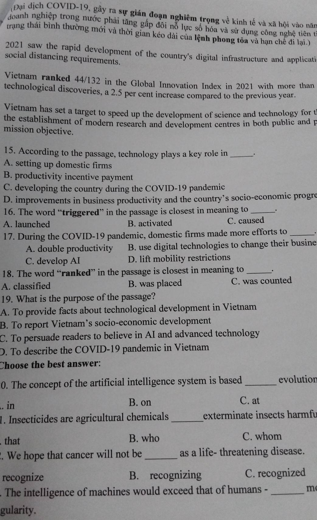 (Đại dịch COVID-19, gây ra sự gián đoạn nghiêm trọng về kinh tế và xã hội vào năm
doanh nghiệp trong nước phải tăng gấp đôi nỗ lực số hóa và sử dụng công nghệ tiên t
trang thái bình thường mới và thời gian kéo dài của lệnh phong tỏa và hạn chế đi lại.)
2021 saw the rapid development of the country's digital infrastructure and applicati
social distancing requirements.
Vietnam ranked 44/132 in the Global Innovation Index in 2021 with more than
technological discoveries, a 2.5 per cent increase compared to the previous year.
Vietnam has set a target to speed up the development of science and technology for t
the establishment of modern research and development centres in both public and p
mission objective.
15. According to the passage, technology plays a key role in _:
A. setting up domestic firms
B. productivity incentive payment
C. developing the country during the COVID-19 pandemic
D. improvements in business productivity and the country’s socio-economic progre
16. The word “triggered” in the passage is closest in meaning to _.
A. launched B. activated C. caused
17. During the COVID-19 pandemic, domestic firms made more efforts to_
A. double productivity B. use digital technologies to change their busine
C. develop AI D. lift mobility restrictions
18. The word “ranked” in the passage is closest in meaning to _.
A. classified B. was placed C. was counted
19. What is the purpose of the passage?
A. To provide facts about technological development in Vietnam
B. To report Vietnam’s socio-economic development
C. To persuade readers to believe in AI and advanced technology
D. To describe the COVID-19 pandemic in Vietnam
Choose the best answer:
20. The concept of the artificial intelligence system is based _evolution
. in B. on
C. at
1. Insecticides are agricultural chemicals_ exterminate insects harmfu
. that B. who C. whom
2. We hope that cancer will not be _as a life- threatening disease.
recognize B. recognizing C. recognized
. The intelligence of machines would exceed that of humans -_
m
gularity.