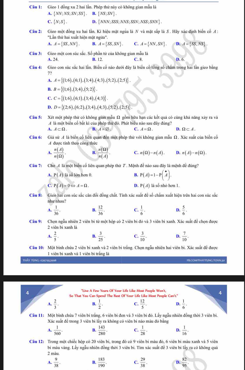 Gieo 1 đồng xu 2 hai lần. Phép thử này có không gian mẫu là
A.  NN;NS;SN;SS B.  NS;SN .
C.  N;S . D.  NNN;SSS;NNS;SSN;NSS;SNN .
Câu 2: Gieo một đồng xu hai lần. Kí hiệu mặt ngủa là N và mặt sắp là S . Hãy xác định biến cố A :
"Lần thứ hai xuất hiện mặt ngừa".
A. A= SS,NN . B. A= SS,SN . C. A= NN,SN . D. A= SS,NS .
Câu 3: Gieo một con súc sắc. Số phần tử của không gian mẫu là
A. 24. B. 12. C. 8. D. 6.
Câu 4: Gieo con súc sắc hai lần. Biến cố nào dưới đây là biến cố tổng số chấm trong hai lần gieo bằng
7?
A. A= (1;6),(6;1),(3;4),(4;3),(5;2),(2;5) .
B. B= (1;6),(3;4),(5;2) .
C. C= (1;6),(6;1),(3;4),(4;3) .
D. D= (2;6),(6;2),(3;4),(4;3),(5;2),(2;5) .
Câu 5: Xét một phép thử có không gian mẫu Ω gồm hữu hạn các kết quả có cùng khả năng xây ra và
A là một biến cố bắt kì của phép thử đó. Phát biểu nào sau đây đúng?
A. A⊂ Omega . B. A=varnothing . C. A=Omega . D. Omega ⊂ A.
Câu 6: Giả sử A là biến cố liên quan đến một phép thử với không gian mẫu Ω. Xác suất của biến cố
A được tính theo công thức
A.  n(A)/n(Omega ) . B.  n(Omega )/n(A) . C. n(Omega )-n(A). D. n(A)-n(Omega ).
Câu 7: Cho A là một biến cố liên quan phép thử 7 . Mệnh đề nào sau đây là mệnh đề đúng?
A. P(A) là số lớn hơn 0. B. P(A)=1-Pbeginpmatrix * Aendpmatrix .
C. P(A)=0Leftrightarrow A=Omega . D. P(A) là số nhỏ hơn 1.
Câu 8: Gieo hai con súc sắc cân đối đồng chất. Tính xác suất đề số chấm xuất hiện trên hai con súc sắc
như nhau?
A.  1/36 .  12/36 .  1/6 .  5/6 .
B.
C.
D.
Câu 9: Chọn ngẫu nhiên 2 viên bi từ một hộp có 2 viên bi đó và 3 viên bi xanh. Xác suất để chọn được
2 viên bi xanh là
A.  2/5 .  3/25 .  3/10 .  7/10 .
B.
C.
D.
Câu 10: Một binh chứa 2 viên bi xanh và 2 viên bi trắng. Chọn ngẫu nhiên hai viên bi. Xác suất đề được
1 viên bi xanh và 1 viên bi trắng là
THẩy TừNG: 0397953998 FB.COMTHAYTUNG.TOAN.50
"Live A Few Years Of Your Life Like Most People Won't,
So That You Can Spend The Rest Of Your Life Like Most People Can't."
 1/2 . C.  12/5 . D.
B.
Câu 11: Một bình chứa 7 viên bi trắng, 6 viên bi đen và 3 viên bi đỏ. Lấy ngẫu nhiên đồng thời 3 viên bi.
Xác suất để trong 3 viên bi lấy ra không có viên bi nào màu đỏ bằng
A.  1/560 .  143/280 . C.  1/28 . D.  1/16 .
B.
Câu 12: Trong một chiếc hộp có 20 viên bi, trong đó có 9 viên bi màu đó, 6 viên bi màu xanh và 5 viên
bi màu vàng. Lấy ngẫu nhiên đồng thời 3 viên bi. Tìm xác suất để 3 viên bi lấy ra có không quá
2 màu.
A.  9/38 . B.  183/190 . C.  29/38 . D.  82/95 .