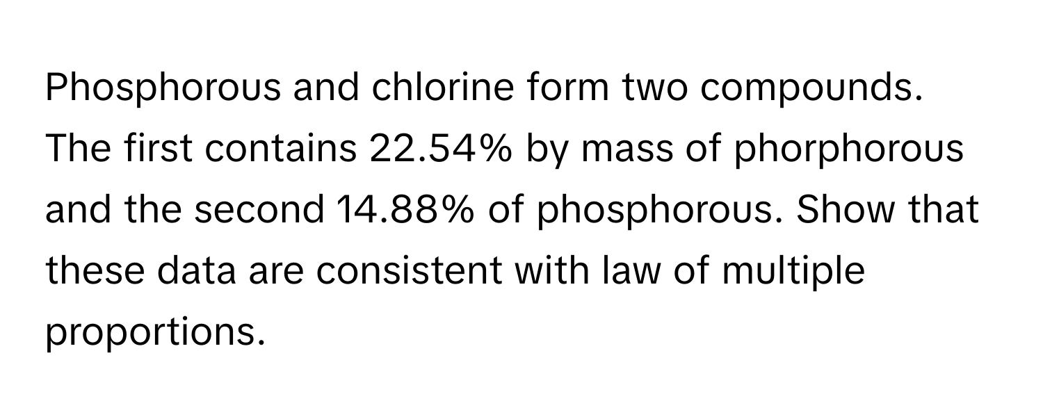 Phosphorous and chlorine form two compounds. The first contains 22.54% by mass of phorphorous and the second 14.88% of phosphorous. Show that these data are consistent with law of multiple proportions.