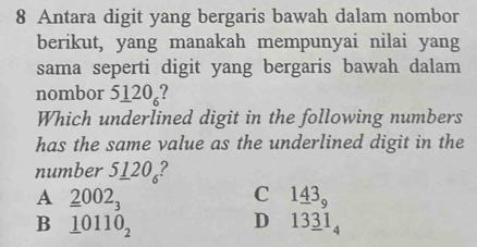 Antara digit yang bergaris bawah dalam nombor
berikut, yang manakah mempunyai nilai yang
sama seperti digit yang bergaris bawah dalam
nombor 51 ∠ O ?
Which underlined digit in the following numbers
has the same value as the underlined digit in the
number 5_ 120_6 ?
A _ _ 2002_3
C 1_ 43_9
B _ 10110_2
D 13_ 31_4