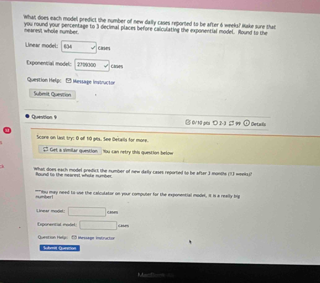 What does each model predict the number of new daily cases reported to be after 6 weeks? Make sure that 
you round your percentage to 3 decimal places before calculating the exponential model. Round to the 
nearest whole number, 
Linear model: 634 cases 
Exponential model: 2709300 cases 
Question Help: - Message instructor 
Submit Question 
Question 9 B 0/10 pts 2- 3 % 99 ( Details 
12 
Score on last try: 0 of 10 pts. See Details for more. 
Get a similar question You can retry this question below 
ck What does each model predict the number of new daily cases reported to be after 3 months (13 weeks)? 
Round to the nearest whole number. 
"You may need to use the calculator on your computer for the exponential model, it is a really big 
number! 
Linear model: □ cases 
Exponential model: □ cases 
Question Help: Message instructor 
Submit Question