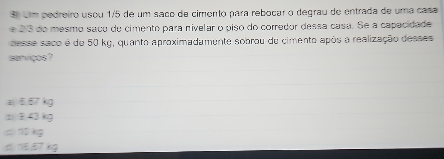 Um pedreiro usou 1/5 de um saño de cimento para rebocar o degrau de entrada de uma casa
e 23 do mesmo saño de cimento para nivelar o piso do corredor dessa casa. Se a capacidade
pesse saco é de 50 kg, quanto aproximadamente sobrou de cimento após a realização desses
serviços?
a 6.67 kg
p8,43 kg
c) 1kg
d57 kg