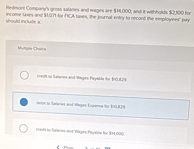 Redmont Company's gross salaries and wages are $14,000, and it withholds $2,100 for
income taxes and $1,071 for FICA taxes, the journal entry to record the employees' pay
should include a:
Multiple Choice
credit to Salaries and Wages Payable for $10,829.
debit to Salaries and Wages Expense for $10,829.
credit to Salaries and Wages Payable for $14,000.
《 Prev