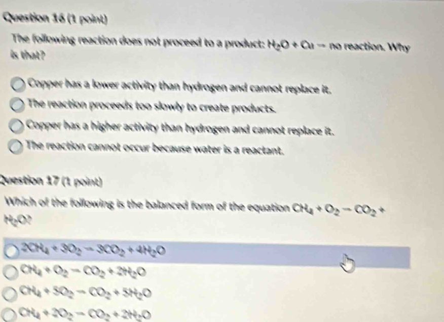 The following reaction does not proceed to a product: H_2O+OH=m reaction. Why
is that?
Copper has a lower activity than hydrogen and cannot replace it.
The reaction proceeds too slowly to create products.
Copper has a higher activity than hydrogen and cannot replace it.
The reaction cannot occur because water is a reactant.
Question 17 (1 point)
Which of the following is the balanced form of the equation CH_4+O_2-CO_2+
H₂O?
2CH_4+3O_2=3CO_2+4H_2O
CH_4+O_2=CO_2+2H_2O
CH_4+SO_2=CO_2+5H_2O
CN_4+2O_2=CO_2+2H_2O