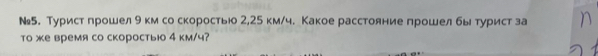 №5. Турист прошел 9 км со скоростьюо 2,25 км/ч. Какое расстояние прошелбы турист за 
то же время со скоростьюо 4 км/ч?