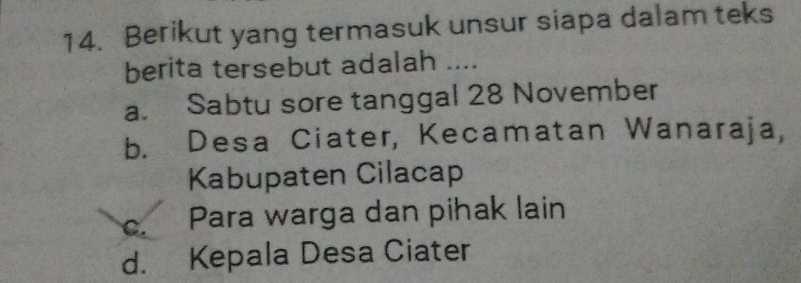 Berikut yang termasuk unsur siapa dalam teks
berita tersebut adalah ....
a. Sabtu sore tanggal 28 November
b. Desa Ciater, Kecamatan Wanaraja,
Kabupaten Cilacap
C. Para warga dan pihak lain
d. Kepala Desa Ciater