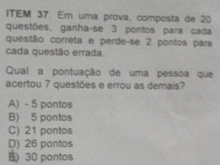 ITEM 37. Em uma prova, composta de 20
questões, ganha-se 3 pontos para cada
questão correta e perde-se 2 pontos para
cada questão errada.
Qual a pontuação de uma pessoa que
acertou 7 questões e errou as demais?
A) - 5 pontos
B) 5 pontos
C) 21 pontos
D) 26 pontos
E 30 pontos