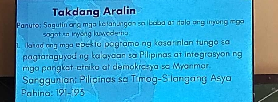 Takdang Aralin 
Panuto: Sagutin ang mga katanungan sa ibaba at itala ang inyong mga 
sagot sa inyong kuwaderno. 
1. Ilahad ang mga epekto pagtamo ng kasarinlan tungo sa 
pagtataguyod ng kalayaan sa Pilipınas at integrasyon ng 
mga pangkat-etniko at demokrasya sa Myanmar. 
Sanggunian: Pilipínas sa Timog-Silangang Asya 
Pahina: 191-193