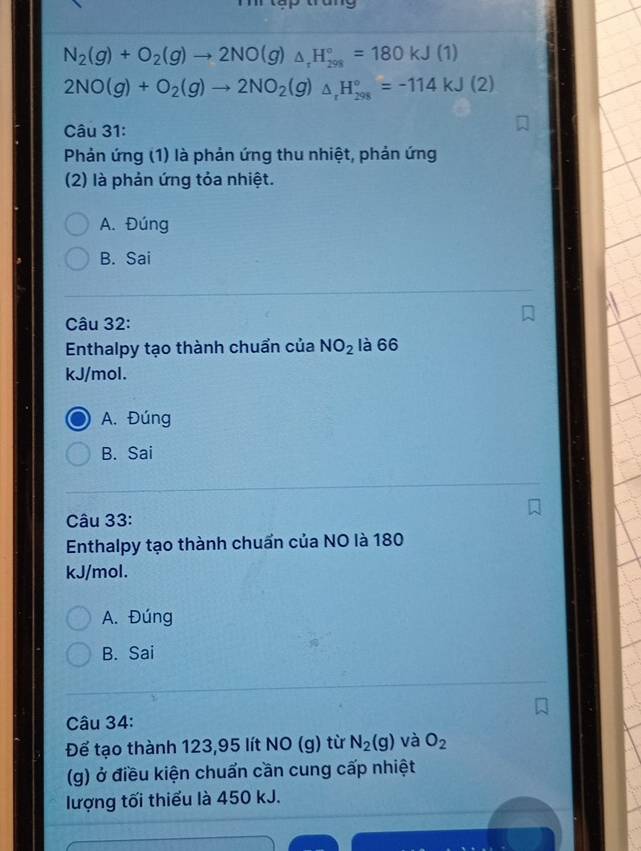 N_2(g)+O_2(g)to 2NO(g)_△ _+H_(298)°=180kJ(1)
2NO(g)+O_2(g)to 2NO_2(g)_△ _+H_(298)°=-114kJ(2)
Câu 31:
Phản ứng (1) là phản ứng thu nhiệt, phản ứng
(2) là phản ứng tỏa nhiệt.
A. Đúng
B. Sai
Câu 32:
Enthalpy tạo thành chuẩn của NO_2 là 66
kJ/mol.
A. Đúng
B. Sai
Câu 33:
Enthalpy tạo thành chuẩn của NO là 180
kJ/mol.
A. Đúng
B. Sai
Câu 34:
Để tạo thành 123,95 lít NO (g) từ N_2(g) và O_2
(g) ở điều kiện chuẩn cần cung cấp nhiệt
lượng tối thiếu là 450 kJ.