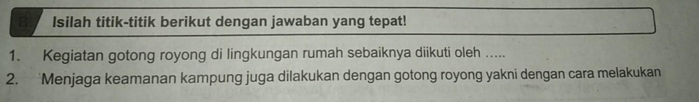 Isilah titik-titik berikut dengan jawaban yang tepat! 
1. Kegiatan gotong royong di lingkungan rumah sebaiknya diikuti oleh ..... 
2. ‘Menjaga keamanan kampung juga dilakukan dengan gotong royong yakni dengan cara melakukan