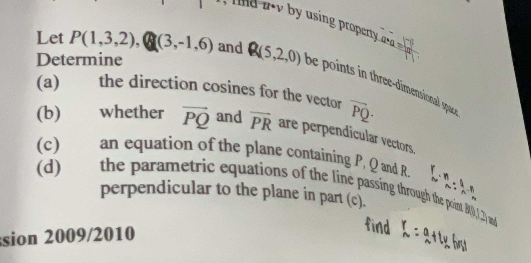 u· v by using property a· a=frac |-2|a|
Determine 
Let P(1,3,2),(3,-1,6) and Q(5,2,0) be points in three-dimensional spac 
(a) the direction cosines for the vector
overline PQ·
(b) whether vector PQ and vector PR are perpendicular vectors 
(c) an equation of the plane containing P, Q and R. 
(d) the parametric equations of the line passing through the point B(0,1,2) and 
perpendicular to the plane in part (c).
 r/N ·  n/sim  ·  l/n ·  n/m 
sion 2009/2010 
find _n^(r=a_1)+t)_nhf