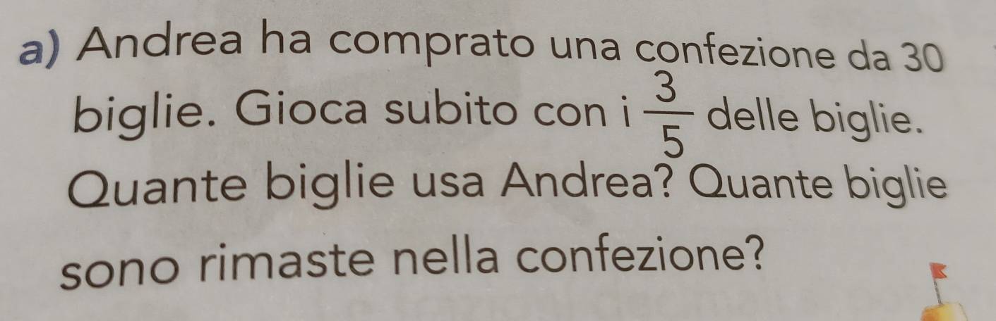 Andrea ha comprato una confezione da 30
biglie. Gioca subito con i  3/5  delle biglie. 
Quante biglie usa Andrea? Quante biglie 
sono rimaste nella confezione?