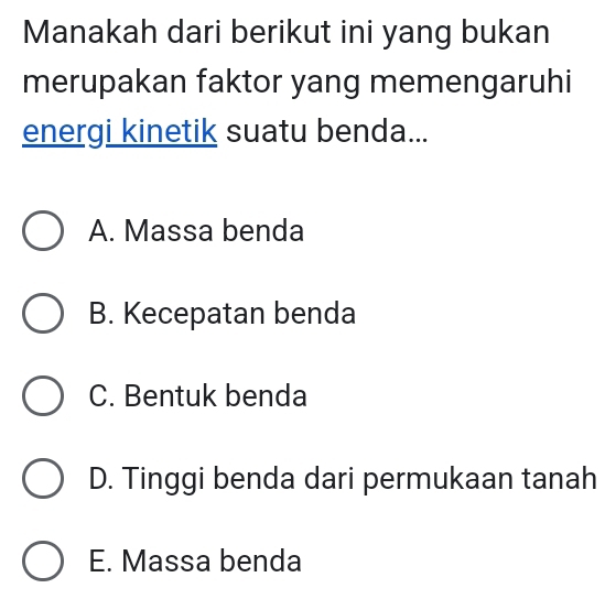 Manakah dari berikut ini yang bukan
merupakan faktor yang memengaruhi
energi kinetik suatu benda...
A. Massa benda
B. Kecepatan benda
C. Bentuk benda
D. Tinggi benda dari permukaan tanah
E. Massa benda