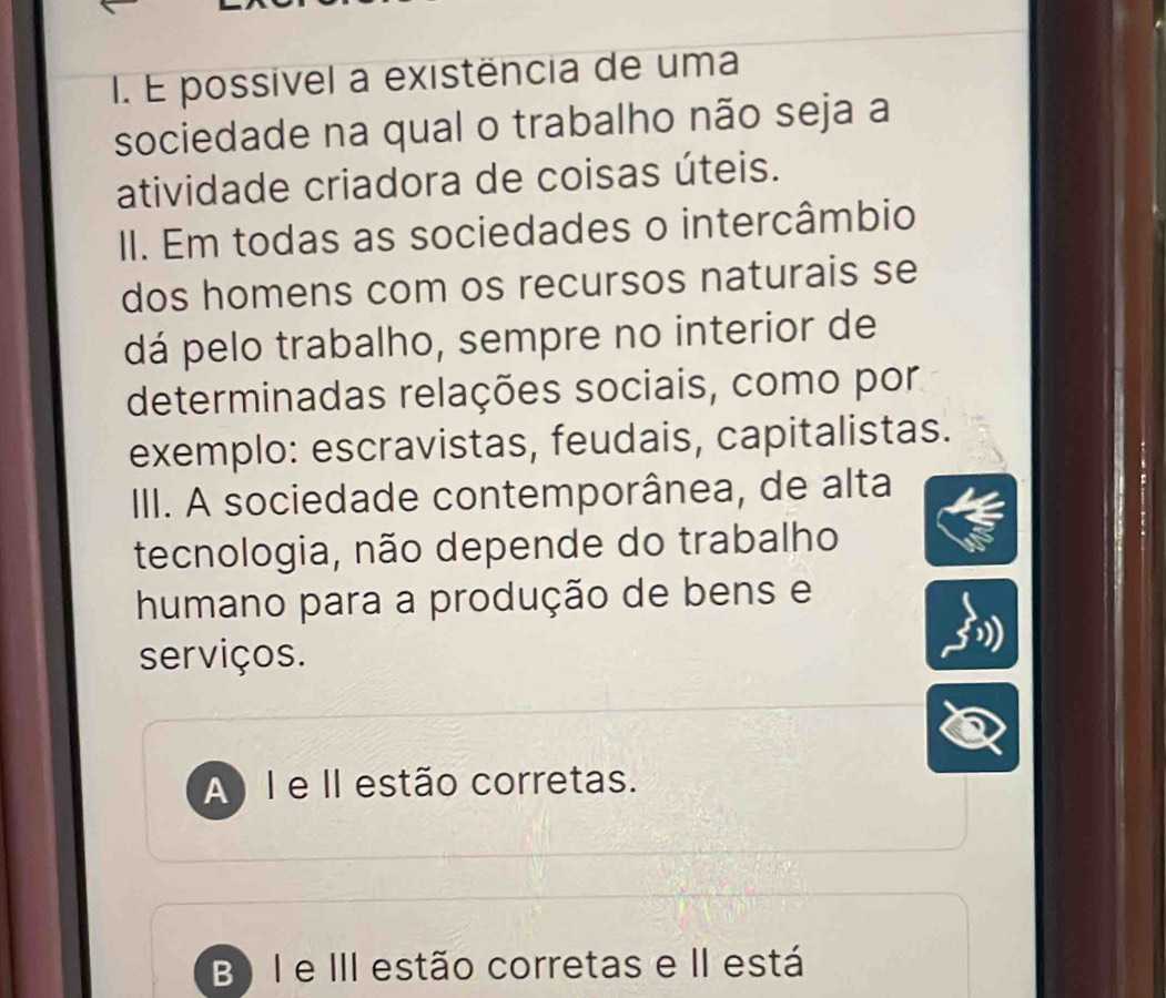 É possivel a existência de uma
sociedade na qual o trabalho não seja a
atividade criadora de coisas úteis.
II. Em todas as sociedades o intercâmbio
dos homens com os recursos naturais se
dá pelo trabalho, sempre no interior de
determinadas relações sociais, como por
exemplo: escravistas, feudais, capitalistas.
III. A sociedade contemporânea, de alta
tecnologia, não depende do trabalho
humano para a produção de bens e
serviços.
A) I e II estão corretas.
B) I e III estão corretas e II está