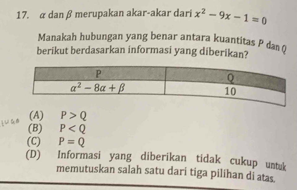 α dan β merupakan akar-akar dari x^2-9x-1=0
Manakah hubungan yang benar antara kuantitas P danQ
berikut berdasarkan informasi yang diberikan?
tuan (A) P>Q
(B) P
(C) P=Q
(D) Informasi yang diberikan tidak cukup untuk
memutuskan salah satu dari tiga pilihan di atas.