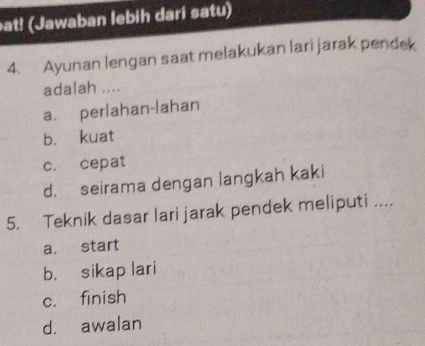 at! (Jawaban lebih dari satu)
4. Ayunan lengan saat melakukan lari jarak pendek
adalah ....
a. perlahan-lahan
b. kuat
c， cepat
d. seirama dengan langkah kaki
5. Teknik dasar lari jarak pendek meliputi ....
a. start
b. sikap lari
c. finish
d. awalan